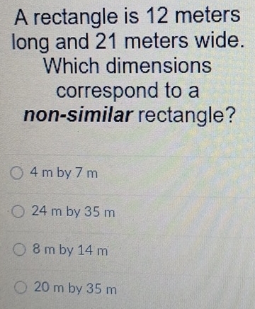 A rectangle is 12 meters
long and 21 meters wide.
Which dimensions
correspond to a
non-similar rectangle?
4 m by 7 m
24 m by 35 m
8 m by 14 m
20 m by 35 m