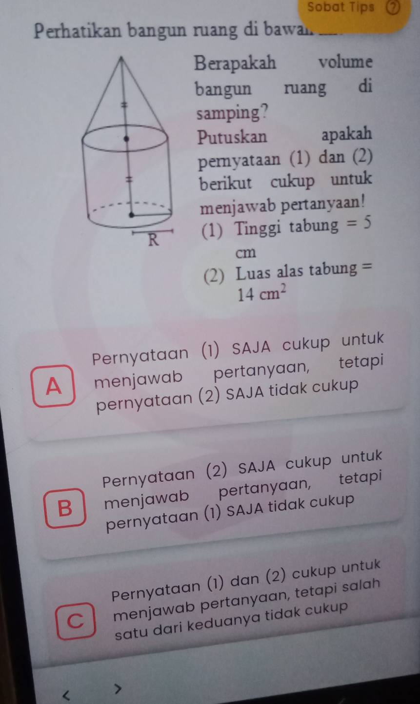 Sobat Tips ⑦
Perhatikan bangun ruang di bawan_
Berapakah volume
bangun ruang di
samping?
Putuskan apakah
pernyataan (1) dan (2)
berikut cukup untuk
menjawab pertanyaan!
(1) Tinggi tabung =5
cm
(2) Luas alas tabung =
14cm^2
Pernyataan (1) SAJA cukup untuk
A menjawab pertanyaan, tetapi
pernyataan (2) SAJA tidak cukup
Pernyataan (2) SAJA cukup untuk
B menjawab pertanyaan, tetapi
pernyataan (1) SAJA tidak cukup
Pernyataan (1) dan (2) cukup untuk
C menjawab pertanyaan, tetapi salah
satu dari keduanya tidak cukup 
< >