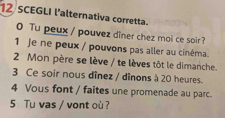 SCEGLI l’alternativa corretta. 
0 Tu peux / pouvez dîner chez moi ce soir ? 
1 Je ne peux / pouvons pas aller au cinéma. 
2 Mon père se lève / te lèves tôt le dimanche. 
3 Ce soir nous dînez / dînons à 20 heures. 
4 Vous font / faites une promenade au parc. 
5 Tu vas / vont où ?