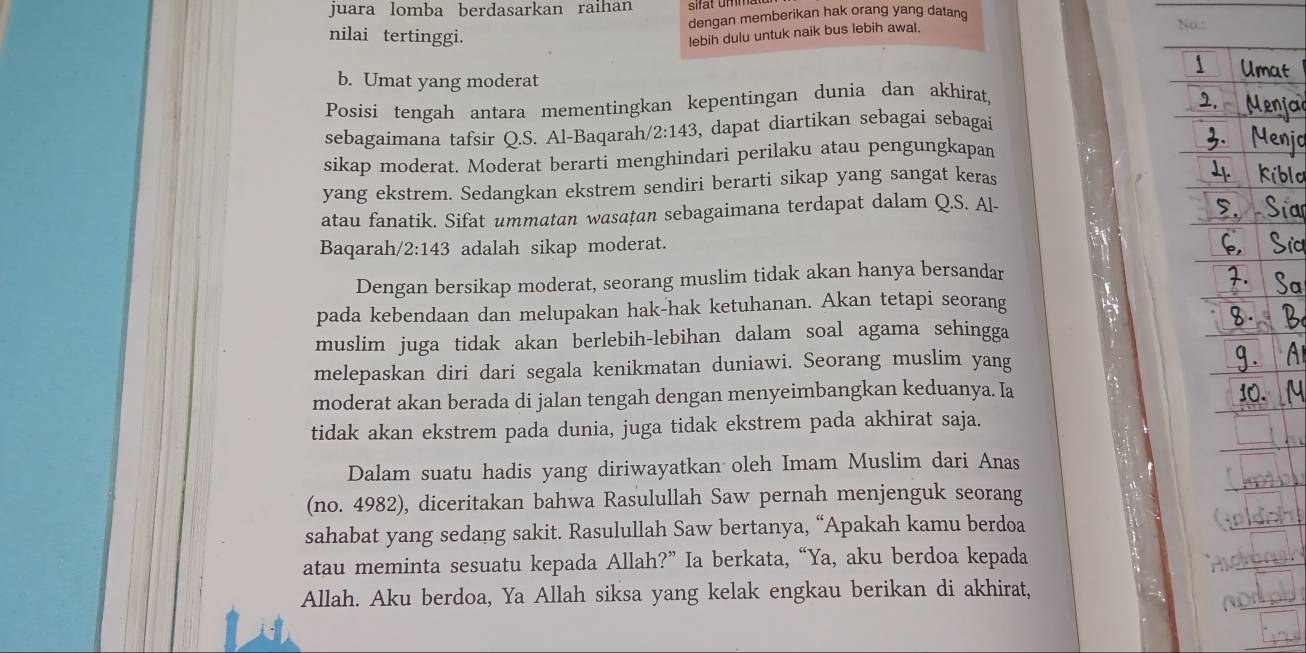 juara lomba berdasarkan raihan 
dengan memberikan hak orang yang datang 
No.: 
nilai tertinggi. 
lebih dulu untuk naik bus lebih awal. 
b. Umat yang moderat 
Posisi tengah antara mementingkan kepentingan dunia dan akhirat, 
sebagaimana tafsir Q.S. Al-Baqarah, 2:143 , dapat diartikan sebagai sebagai 
sikap moderat. Moderat berarti menghindari perilaku atau pengungkapan 
yang ekstrem. Sedangkan ekstrem sendiri berarti sikap yang sangat keras 
atau fanatik. Sifat ummatan wasaṭan sebagaimana terdapat dalam Q.S. Al- 
Baqarah/ 2:143 adalah sikap moderat. 
Dengan bersikap moderat, seorang muslim tidak akan hanya bersandar 
pada kebendaan dan melupakan hak-hak ketuhanan. Akan tetapi seorang 
muslim juga tidak akan berlebih-lebihan dalam soal agama sehingga 
melepaskan diri dari segala kenikmatan duniawi. Seorang muslim yang 
moderat akan berada di jalan tengah dengan menyeimbangkan keduanya. Ia 
tidak akan ekstrem pada dunia, juga tidak ekstrem pada akhirat saja. 
Dalam suatu hadis yang diriwayatkan oleh Imam Muslim dari Anas 
(no. 4982), diceritakan bahwa Rasulullah Saw pernah menjenguk seorang 
sahabat yang sedang sakit. Rasulullah Saw bertanya, “Apakah kamu berdoa 
atau meminta sesuatu kepada Allah?” Ia berkata, “Ya, aku berdoa kepada 
Allah. Aku berdoa, Ya Allah siksa yang kelak engkau berikan di akhirat,