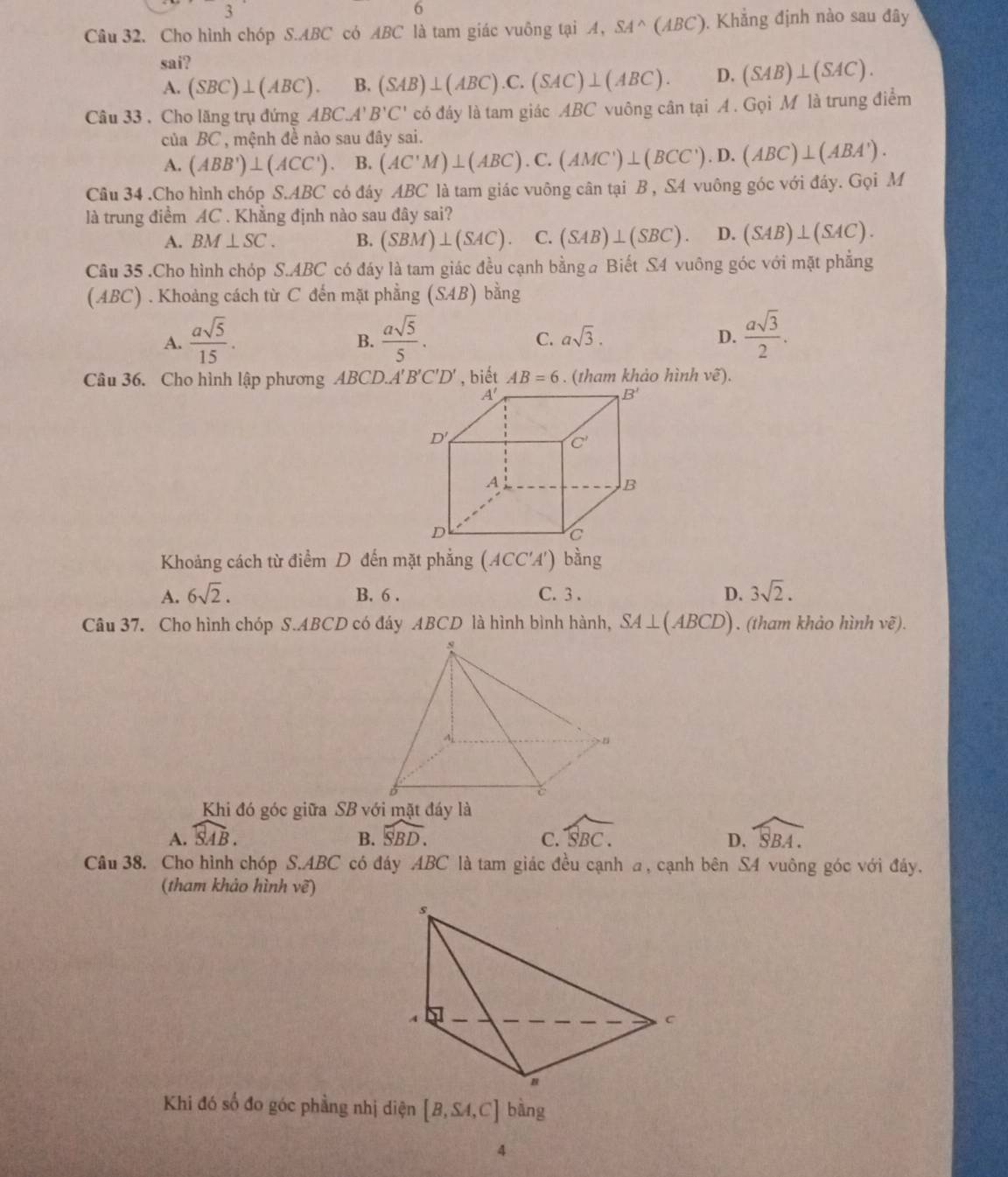 Cho hình chóp S.ABC có ABC là tam giác vuông tại A, SA^(wedge)(ABC). Khẳng định nào sau đây
sai?
A. (SBC)⊥ (ABC). B. (SAB)⊥ (ABC).C.(SAC)⊥ (ABC). D. (SAB)⊥ (SAC).
Câu 33 . Cho lăng trụ đứng ABC.A'B'C' có đáy là tam giác ABC vuông cân tại A . Gọi M là trung điểm
của BC , mệnh đề nào sau đây sai. (AC'M)⊥ (ABC).C.(AMC')⊥ (BCC').D.(ABC)⊥ (ABA').
A. (ABB')⊥ (ACC') B.
Câu 34 .Cho hình chóp S.ABC có đáy ABC * là tam giác vuông cân tại B , S4 vuông góc với đáy. Gọi M
là trung điểm AC . Khẳng định nào sau đây sai?
A. BM⊥ SC. B. (SBM)⊥ (SAC). C. (SAB)⊥ (SBC). D. (SAB)⊥ (SAC).
Cầu 35 .Cho hình chóp S.ABC có đáy là tam giác đều cạnh bằng a Biết S4 vuông góc với mặt phẳng
(ABC) . Khoảng cách từ C đến mặt phẳng (SAB) bằng
A.  asqrt(5)/15 .  asqrt(5)/5 . asqrt(3). D.  asqrt(3)/2 .
B.
C.
Câu 36. Cho hình lập phương ABCD.A'B'C'D' , biết AB=6. (tham khảo hình vẽ).
Khoảng cách từ điểm D đến mặt phẳng (ACC'A') bằng
A. 6sqrt(2). B. 6 . C. 3 . D. 3sqrt(2).
Câu 37. Cho hình chóp S.ABCD có đáy ABCD là hình bình hành, SA⊥ (ABCD). (tham khảo hình vẽ).
Khi đó góc giữa SB với mặt đáy là
A. widehat SAB. B. widehat SBD. widehat SBC. widehat SBA.
C.
D.
Câu 38. Cho hình chóp S.ABC có đáy ABC là tam giác đều cạnh a, cạnh bên S4 vuông góc với đáy.
(tham khảo hình vẽ)
Khi đó số đo góc phầng nhị diện [B,SA,C] bàng
4