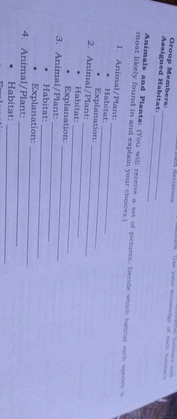 mied decisions. 
Stnal habinets and 
Ullats. Use your knowledge of each hahtar's 
Group Members: 
_ 
Assigned Habitat:_ 
Animals and Plants: (You will receive a set of pictures. Decide which habitat each species is 
most likely found in and explain your choices. 
_ 
1. Animal/Plant: 
_ 
Habitat: 
Explanation: 
2. Animal/Plant:_ 
_ 
Habitat: 
_ 
Explanation: 
_ 
3. Animal/Plant: 
_ 
_ 
Habitat: 
_ 
Explanation: 
4. Animal/Plant: 
_ 
_ 
Habitat: