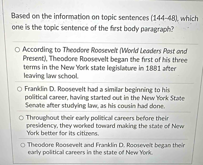 Based on the information on topic sentences (144-48) , which
one is the topic sentence of the first body paragraph?
According to Theodore Roosevelt (World Leaders Past and
Present), Theodore Roosevelt began the first of his three
terms in the New York state legislature in 1881 after
leaving law school.
Franklin D. Roosevelt had a similar beginning to his
political career, having started out in the New York State
Senate after studying law, as his cousin had done.
Throughout their early political careers before their
presidency, they worked toward making the state of New
York better for its citizens.
Theodore Roosevelt and Franklin D. Roosevelt began their
early political careers in the state of New York.