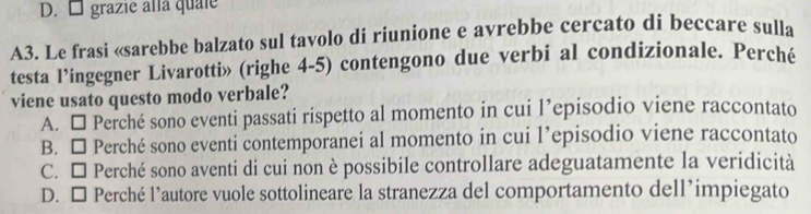 D. □ grazie alla quale
A3. Le frasi «sarebbe balzato sul tavolo di riunione e avrebbe cercato di beccare sulla
testa l’ingegner Livarotti» (righe 4-5) contengono due verbi al condizionale. Perché
viene usato questo modo verbale?
A. □ Perché sono eventi passati rispetto al momento in cui l’episodio viene raccontato
B. □ Perché sono eventi contemporanei al momento in cui l’episodio viene raccontato
C. □ Perché sono aventi di cui non è possibile controllare adeguatamente la veridicità
D. □ Perché l’autore vuole sottolineare la stranezza del comportamento dell’impiegato