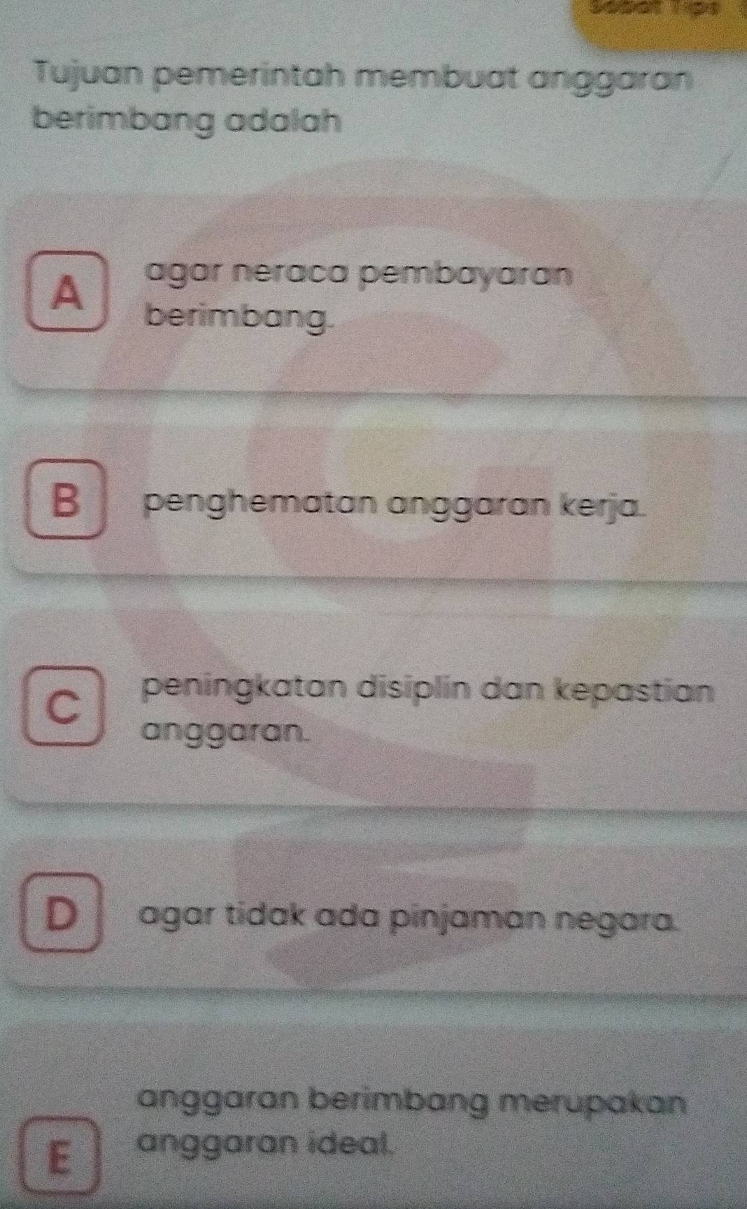 Sopat Tipe
Tujuan pemerintah membuat anggaran
berimbang adalah
A
agar neraca pembayaran
berimbang.
B penghematan anggaran kerja.
C
peningkatan disiplin dan kepastian
anggaran.
D agar tidak ada pinjaman negara.
anggaran berimbang merupakan
E anggaran ideal.