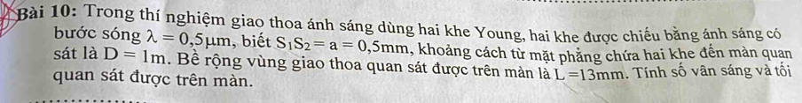 Trong thí nghiệm giao thoa ánh sáng dùng hai khe Young, hai khe được chiếu bằng ảnh sáng có 
bước sóng lambda =0,5mu m , biết S_1S_2=a=0,5mm 4, khoảng cách từ mặt phăng chứa hai khe đến màn quan 
sát là D=1m. Bề rộng vùng giao thoa quan sát được trên màn là L=13mm. Tnh số vân sáng và tối 
quan sát được trên màn.