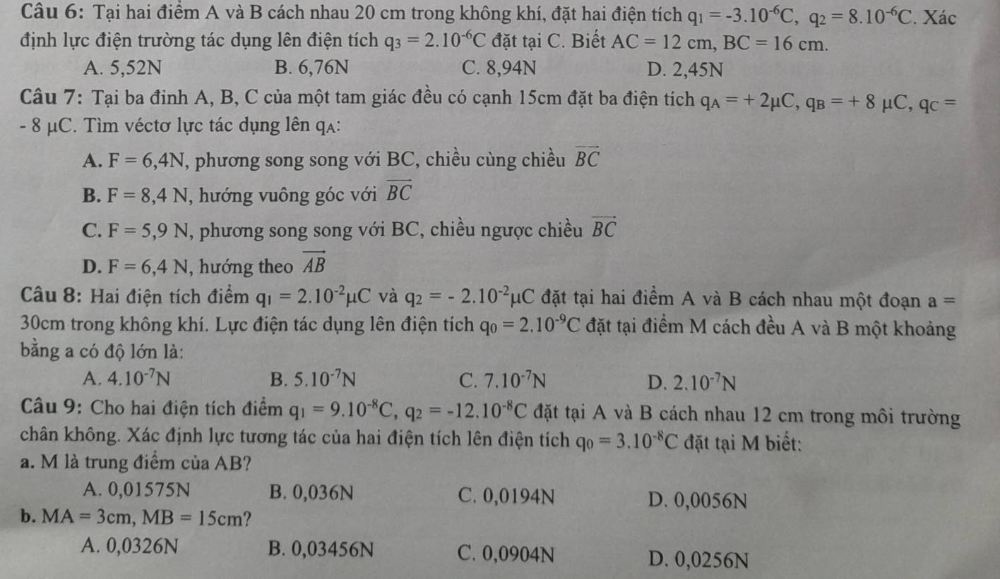 Tại hai điểm A và B cách nhau 20 cm trong không khí, đặt hai điện tích q_1=-3.10^(-6)C,q_2=8.10^(-6)C. Xác
định lực điện trường tác dụng lên điện tích q_3=2.10^(-6)C đặt tại C. Biết AC=12cm,BC=16cm.
A. 5,52N B. 6,76N C. 8,94N D. 2,45N
Câu 7: Tại ba đỉnh A, B, C của một tam giác đều có cạnh 15cm đặt ba điện tích q_A=+2mu C,q_B=+8mu C,q_C=
- 8 μC. Tìm véctơ lực tác dụng lên qa:
A. F=6,4N T, phương song song với BC, chiều cùng chiều vector BC
B. F=8,4N , hướng vuông góc với overline BC
C. F=5,9N , phương song song với BC, chiều ngược chiều vector BC
D. F=6,4N , hướng theo vector AB
Câu 8: Hai điện tích điểm q_1=2.10^(-2)mu C và q_2=-2.10^(-2)mu C đặt tại hai điểm A và B cách nhau một đoạn a=
30cm trong không khí. Lực điện tác dụng lên điện tích q_0=2.10^(-9)C đặt tại điểm M cách đều A và B một khoảng
bằng a có độ lớn là:
A. 4.10^(-7)N B. 5.10^(-7)N C. 7.10^(-7)N D. 2.10^(-7)N
Câu 9: Cho hai điện tích điểm q_1=9.10^(-8)C,q_2=-12.10^(-8)C đặt tại A và B cách nhau 12 cm trong môi trường
chân không. Xác định lực tương tác của hai điện tích lên điện tích q_0=3.10^(-8)C đặt tại M biết:
a. M là trung điểm của AB?
A. 0,01575N B. 0,036N C. 0,0194N
D. 0,0056N
b. MA=3cm,MB=15cm ?
A. 0,0326N B. 0,03456N C. 0,0904N D. 0,0256N