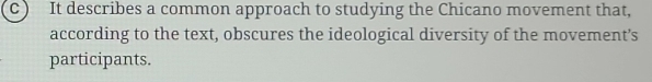 It describes a common approach to studying the Chicano movement that, 
according to the text, obscures the ideological diversity of the movement’s 
participants.