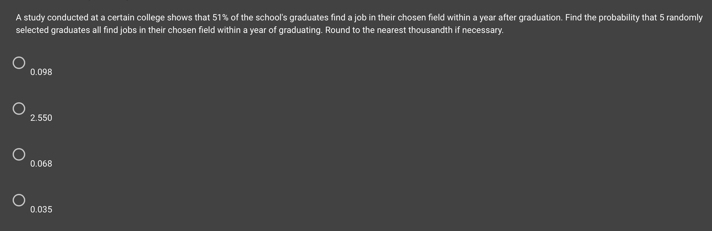 A study conducted at a certain college shows that 51% of the school's graduates find a job in their chosen field within a year after graduation. Find the probability that 5 randomly
selected graduates all find jobs in their chosen field within a year of graduating. Round to the nearest thousandth if necessary.
0.098
2.550
0.068
0.035