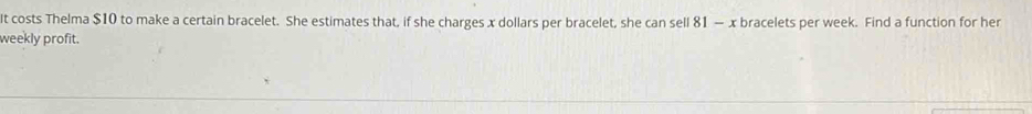 It costs Thelma $10 to make a certain bracelet. She estimates that, if she charges x dollars per bracelet, she can sell 81 — x bracelets per week. Find a function for her 
weekly profit.