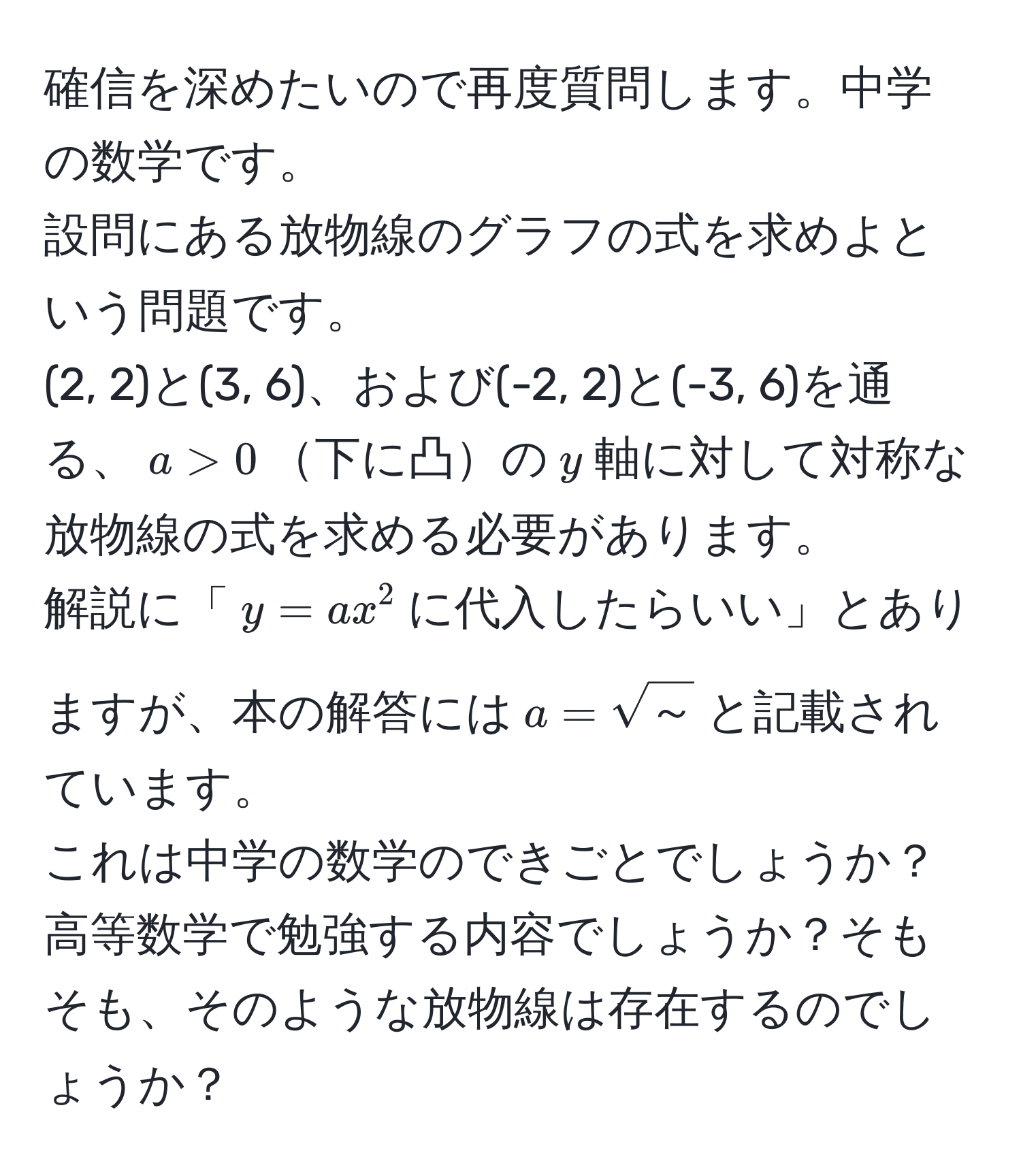 確信を深めたいので再度質問します。中学の数学です。  
設問にある放物線のグラフの式を求めよという問題です。  
(2, 2)と(3, 6)、および(-2, 2)と(-3, 6)を通る、$a > 0$下に凸の$y$軸に対して対称な放物線の式を求める必要があります。  
解説に「$y = ax^(2$に代入したらいい」とありますが、本の解答には$a = sqrt(～))$と記載されています。  
これは中学の数学のできごとでしょうか？高等数学で勉強する内容でしょうか？そもそも、そのような放物線は存在するのでしょうか？