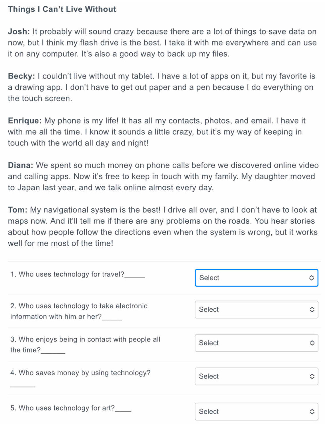 Things I Can't Live Without 
Josh: It probably will sound crazy because there are a lot of things to save data on 
now, but I think my flash drive is the best. I take it with me everywhere and can use 
it on any computer. It's also a good way to back up my files. 
Becky: I couldn't live without my tablet. I have a lot of apps on it, but my favorite is 
a drawing app. I don't have to get out paper and a pen because I do everything on 
the touch screen. 
Enrique: My phone is my life! It has all my contacts, photos, and email. I have it 
with me all the time. I know it sounds a little crazy, but it's my way of keeping in 
touch with the world all day and night! 
Diana: We spent so much money on phone calls before we discovered online video 
and calling apps. Now it's free to keep in touch with my family. My daughter moved 
to Japan last year, and we talk online almost every day. 
Tom: My navigational system is the best! I drive all over, and I don't have to look at 
maps now. And it'll tell me if there are any problems on the roads. You hear stories 
about how people follow the directions even when the system is wrong, but it works 
well for me most of the time! 
1. Who uses technology for travel? 
_ 
Select 
2. Who uses technology to take electronic 
Select 
information with him or her? 
_ 
3. Who enjoys being in contact with people all 
Select 
the time?_ 
4. Who saves money by using technology? Select 
_ 
5. Who uses technology for art?_ Select