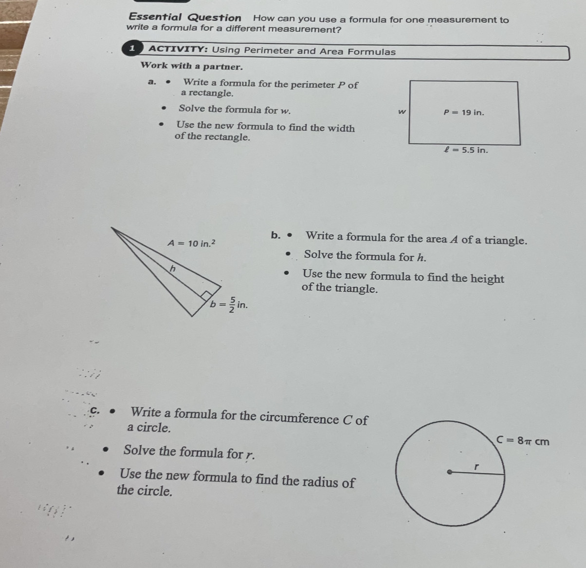 Essential Question How can you use a formula for one measurement to
write a formula for a different measurement?
10 ACTIVITY: Using Perimeter and Area Formulas
Work with a partner.
a. Write a formula for the perimeter P of
a rectangle.
Solve the formula for w.
Use the new formula to find the width
of the rectangle.
b. Write a formula for the area A of a triangle.
Solve the formula for h.
Use the new formula to find the height
of the triangle.
C. Write a formula for the circumference C of
a circle.
Solve the formula for r.
Use the new formula to find the radius of
the circle.