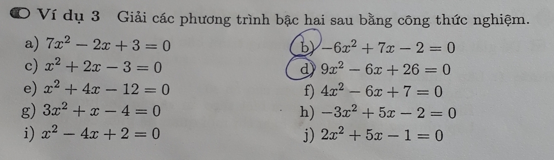 Ví dụ 3 Giải các phương trình bậc hai sau bằng công thức nghiệm. 
a) 7x^2-2x+3=0 b) -6x^2+7x-2=0
c) x^2+2x-3=0 d) 9x^2-6x+26=0
e) x^2+4x-12=0 f) 4x^2-6x+7=0
g) 3x^2+x-4=0 h) -3x^2+5x-2=0
i) x^2-4x+2=0 j) 2x^2+5x-1=0