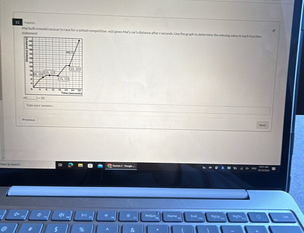 gn
Mai buillt a model racecar to race for a school competition. m(t) gives Maii's car's distance after ε seconds. Use the graph to determine the missing value in each function
shaterent
42
38
32
m(t)
20
7
_ (22,22)
120.12%
2 5.10°
8 (125,12)
4
0 4 B t2 24 24
Time (seconds)
)-10
Type your answer...
Previous
Ned
here tp seaach 
D11 PrtScn Home End PgUp a
s