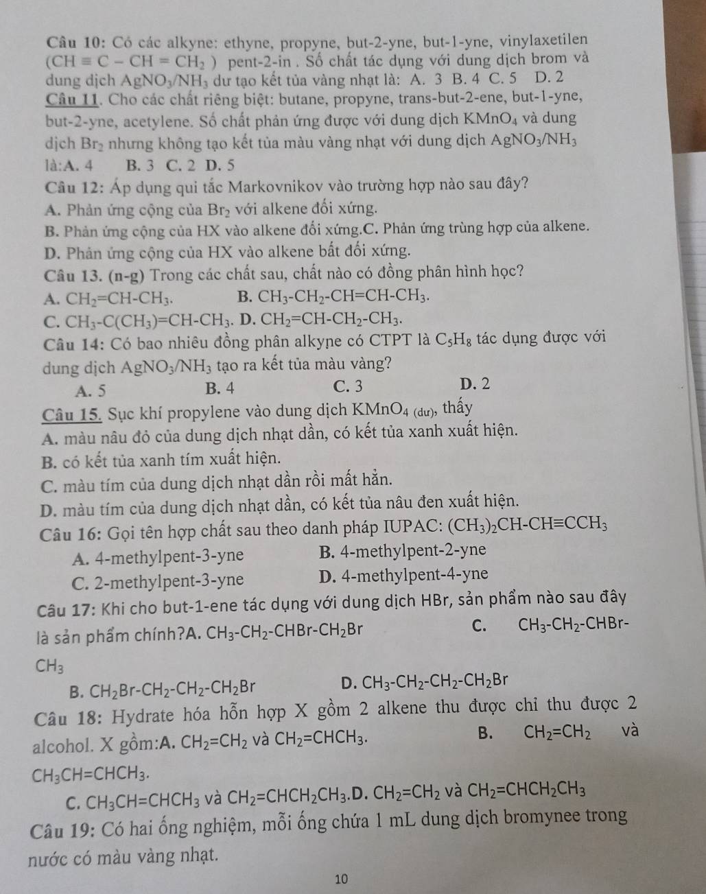 Có các alkyne: ethyne, propyne, but-2-yne, but-1-yne, vinylaxetilen
(CHequiv C-CH=CH_2) pent-2-in . Số chất tác dụng với dung dịch brom và
dung djch AgNO_3/NH_3 dư tạo kết tủa vàng nhạt là: A. 3 B. 4 C. 5 D. 2
Câu 11. Cho các chất riêng biệt: butane, propyne, trans-but-2-ene, but-1-yne,
but-2-yne, acetylene. Số chất phản ứng được với dung dịch KMn O_4 và dung
djch Br_2 nhưng không tạo kết tủa màu vàng nhạt với dung dịch AgNO_3/NH_3
la:A. 4 B. 3 C. 2 D. 5
Câu 12: Áp dụng qui tắc Markovnikov vào trường hợp nào sau đây?
A. Phản ứng cộng của Br_2 với alkene đối xứng.
B. Phản ứng cộng của HX vào alkene đối xứng.C. Phản ứng trùng hợp của alkene.
D. Phản ứng cộng của HX vào alkene bất đối xứng.
Câu 13. (n-g) Trong các chất sau, chất nào có đồng phân hình học?
A. CH_2=CH-CH_3. B. CH_3-CH_2-CH=CH-CH_3.
C. CH_3-C(CH_3)=CH-CH_3. D. CH_2=CH-CH_2-CH_3.
Câu 14: Có bao nhiêu đồng phân alkyne có CTPT là C_5H_8 tác dụng được với
dung dịch AgNO_3/NH_3 tạo ra kết tủa màu vàng?
A. 5 B. 4 C. 3 D. 2
Câu 15. Sục khí propylene vào dung dịch KMnO_4(du) ), thấy
A. màu nâu đỏ của dung dịch nhạt dần, có kết tủa xanh xuất hiện.
B. có kết tủa xanh tím xuất hiện.
C. màu tím của dung dịch nhạt dần rồi mất hẳn.
D. màu tím của dung dịch nhạt dần, có kết tủa nâu đen xuất hiện.
Câu 16: Gọi tên hợp chất sau theo danh pháp IUPAC: (CH_3)_2CH-CHequiv CCH_3
A. 4-methylpent-3-yne B. 4-methylpent-2-yne
C. 2-methylpent-3-yne D. 4-methylpent-4-yne
Câu 17: Khi cho but-1-ene tác dụng với dung dịch HBr, sản phẩm nào sau đây
là sản phẩm chính?A. CH_3-CH_2-CHBr-CH_2Br C. CH_3-CH_2-CHBr-
CH_3
B. CH_2Br-CH_2-CH_2-CH_2Br
D. CH_3-CH_2-CH_2-CH_2Br 1
Câu 18: Hydrate hóa hỗn hợp X gồm 2 alkene thu được chỉ thu được 2
alcohol. X gồm:A. CH_2=CH_2 và CH_2=CHCH_3. B. CH_2=CH_2 và
CH_3CH=CHCH_3.
C. CH_3CH=CHCH_3 và CH_2=CHCH_2CH_3.D.CH_2=CH_2 và CH_2=CHCH_2CH_3
Câu 19: Có hai ống nghiệm, mỗi ống chứa 1 mL dung dịch bromynee trong
nước có màu vàng nhạt.
10