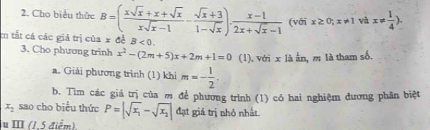 Cho biểu thức B=( (xsqrt(x)+x+sqrt(x))/xsqrt(x)-1 - (sqrt(x)+3)/1-sqrt(x) ). (x-1)/2x+sqrt(x)-1  (với x≥ 0;x!= 1 và x!=  1/4 ). 
m tắt cá các giá trị của x để B<0</tex>. 
3. Cho phương trình x^2-(2m+5)x+2m+1=0 (1), với x là ằn, m là tham số. 
a. Giải phương trình (1) khi m=- 1/2 . 
b. Tìm các giá trị của m để phương trình (1) có hai nghiệm đương phân biệt
x_2 sao cho biểu thức P=|sqrt(x_1)-sqrt(x_2)| đạt giá trị nhỏ nhất. 
iu ⅢI (1,5 điểm),