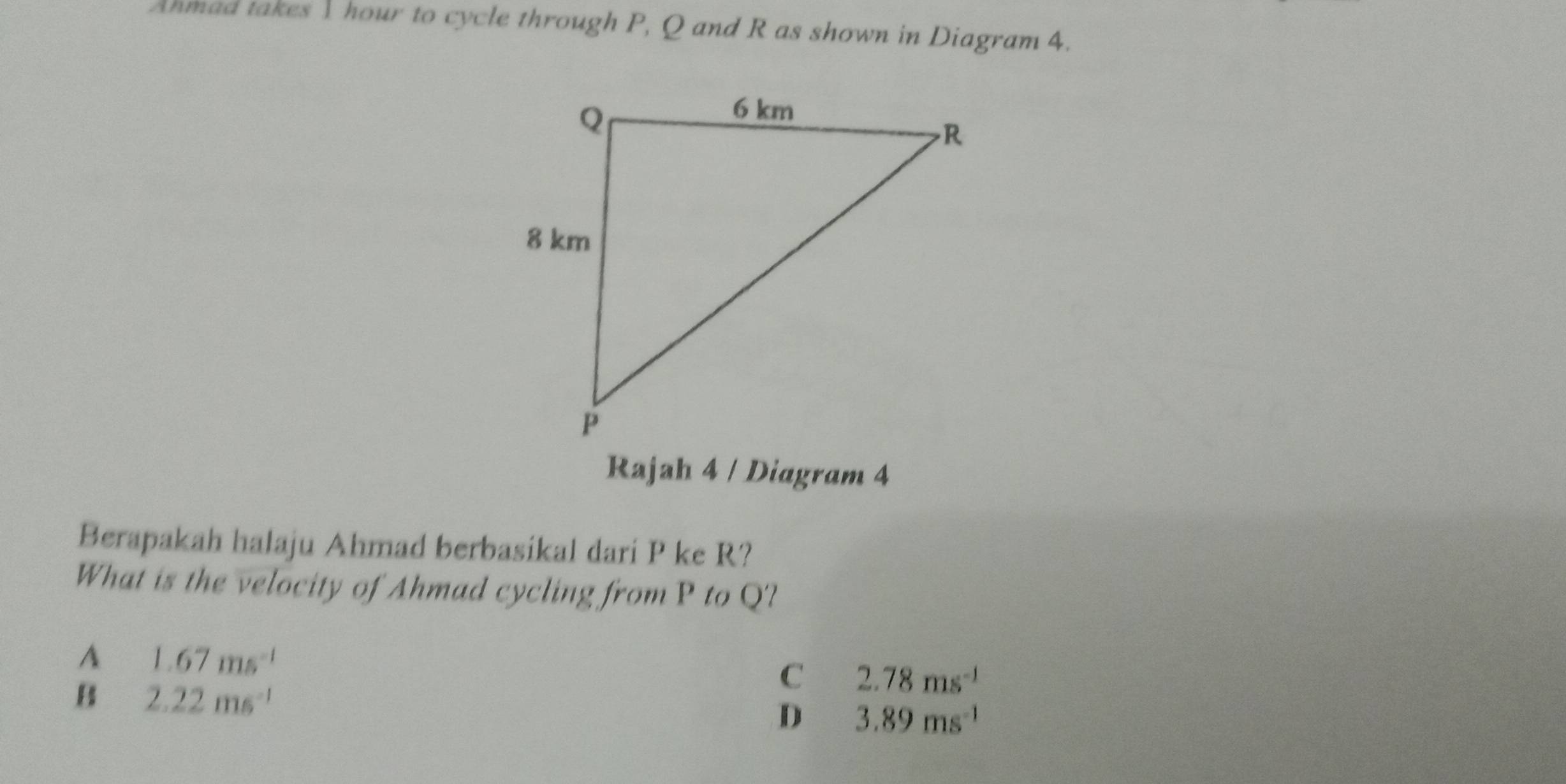 Anmad takes I hour to cycle through P, Q and R as shown in Diagram 4.
Rajah 4 / Diagram 4
Berapakah halaju Ahmad berbasikal dari P ke R?
What is the velocity of Ahmad cycling from P to Q?
A 1.67ms^(-1)
B 2.22ms^(-1)
C 2.78ms^(-1)
D 3.89ms^(-1)