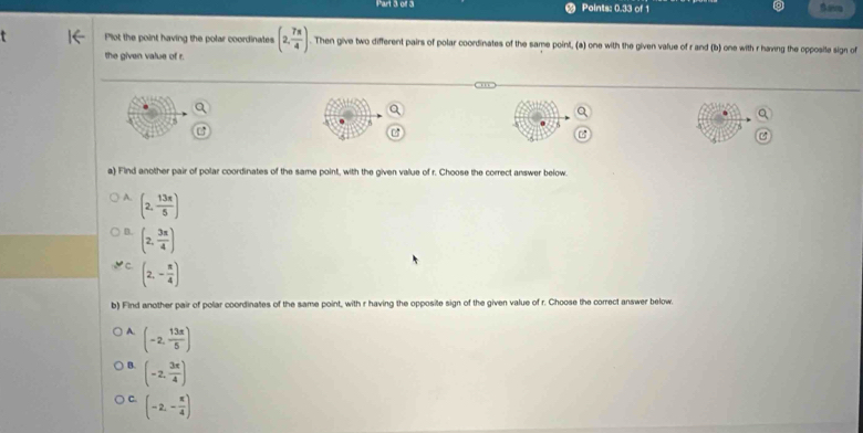 Points: 0.33 of 1 Batra
Plot the point having the polar coordinates (2, 7π /4 ). Then give two different pairs of polar coordinates of the same point, (a) one with the given value of r and (b) one with r having the opposite sign of
the given value of r.
5
a) Find another pair of polar coordinates of the same point, with the given value of r. Choose the correct answer below
A. (2, 13π /5 )
D. (2, 3π /4 )
C. (2,- π /4 )
b) Find another pair of polar coordinates of the same point, with r having the opposite sign of the given value of r. Choose the correct answer below.
A. (-2, 13π /5 )
B. (-2, 3π /4 )
C. (-2,- π /4 )