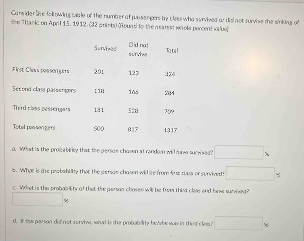 Consider the following table of the number of passengers by class who survived or did not survive the sinking of 
the Titanic on April 15, 1912. (32 points) (Round to the nearest whole percent value) 
Survived Did not 
survive Total 
First Class passengers 201 123 324
Second class passengers 118 166 284
Third class passengers 181 528 709
Total passengers 500 817 1317
a. What is the probability that the person chosen at random will have survived? □ %
b. What is the probability that the person chosen will be from first class or survived? □ %
c. What is the probability of that the person chosen will be from third class and have survived?
□ %
d. If the person did not survive, what is the probability he/she was in third class? □ %