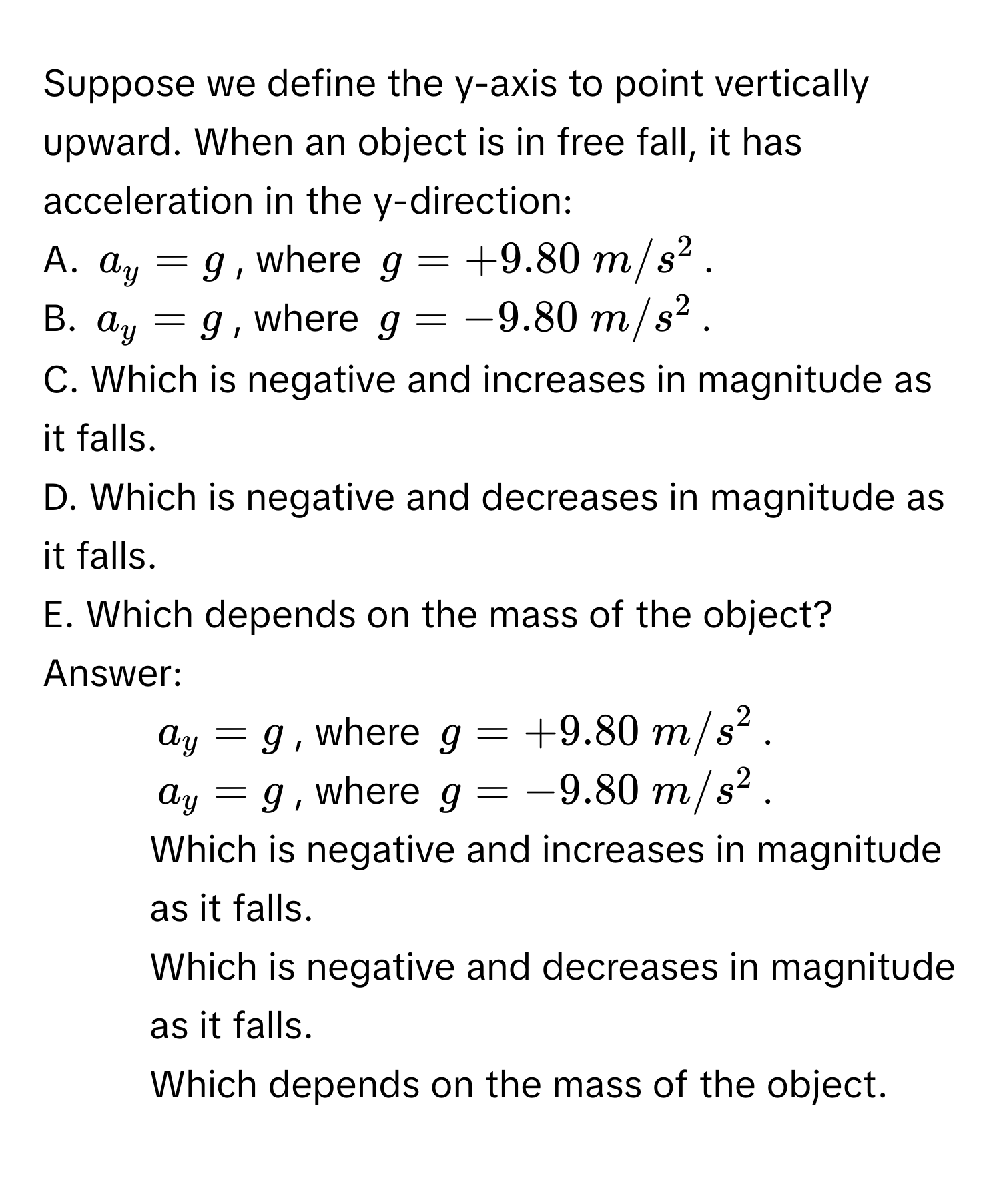 Suppose we define the y-axis to point vertically upward. When an object is in free fall, it has acceleration in the y-direction:

A.  $a_y = g$, where $g = +9.80  m/s^2$.
B.  $a_y = g$, where $g = -9.80  m/s^2$.
C. Which is negative and increases in magnitude as it falls.
D. Which is negative and decreases in magnitude as it falls.
E. Which depends on the mass of the object?

Answer: 
1) $a_y = g$, where $g = +9.80  m/s^2$.
2) $a_y = g$, where $g = -9.80  m/s^2$.
3) Which is negative and increases in magnitude as it falls.
4) Which is negative and decreases in magnitude as it falls.
5) Which depends on the mass of the object.