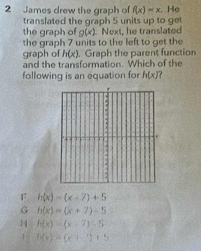 James drew the graph of f(x)=x. He
translated the graph 5 units up to get
the graph of g(x). Next, he translated
the graph 7 units to the left to get the
graph of h(x). Graph the parent function
and the transformation. Which of the
following is an equation for h(x)
r

A
1
1
4
70 3 7
= 2
A
5
F h(x)=(x-7)+5
G h(x)=(x+7)-5
H h(x)=(x-7)-5
1 h(x)=(x+3)+5