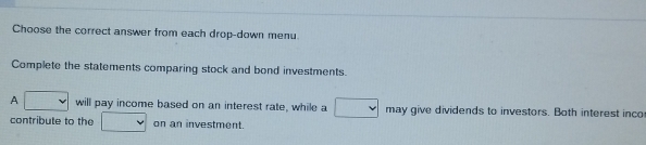 Choose the correct answer from each drop-down menu. 
Complete the statements comparing stock and bond investments. 
A □ will pay income based on an interest rate, while a □ may give dividends to investors. Both interest inco 
contribute to the □ on an investment.