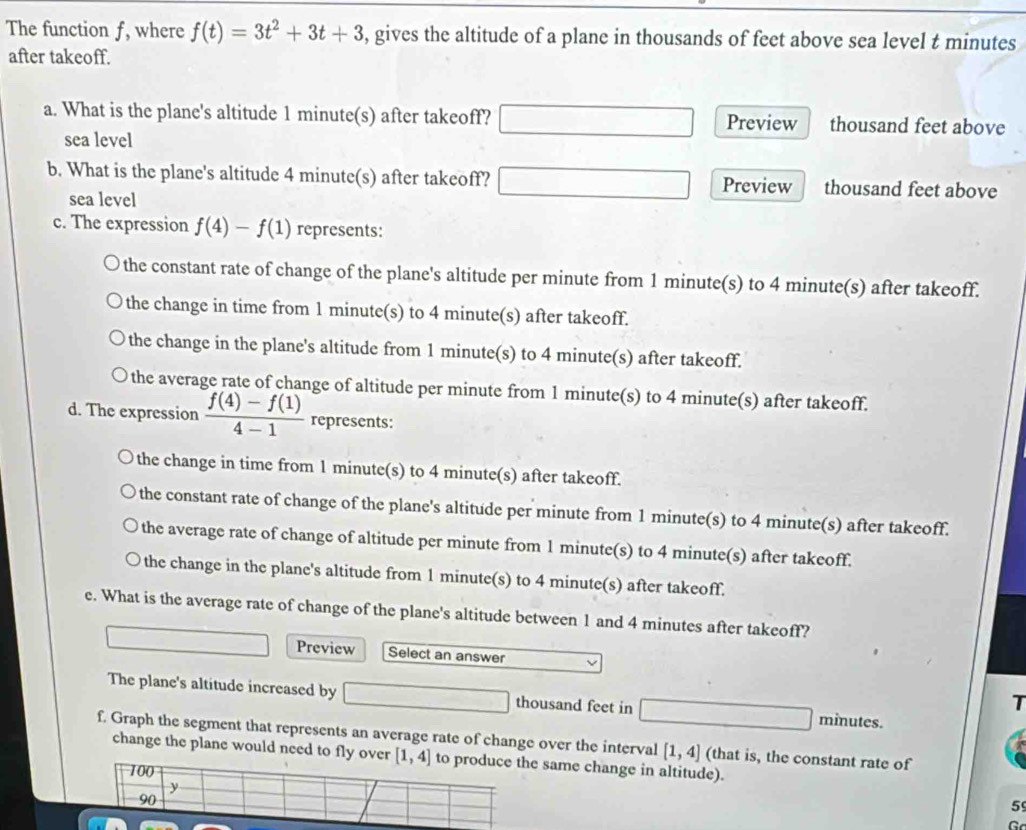 The function f, where f(t)=3t^2+3t+3 , gives the altitude of a plane in thousands of feet above sea level t minutes
after takeoff.
a. What is the plane's altitude 1 minute(s) after takeoff? Preview thousand feet above
sea level
b. What is the plane's altitude 4 minute(s) after takeoff? Preview thousand feet above
sea level
c. The expression f(4)-f(1) represents:
the constant rate of change of the plane's altitude per minute from 1 minute(s) to 4 minute(s) after takeoff.
the change in time from 1 minute(s) to 4 minute(s) after takeoff.
the change in the plane's altitude from 1 minute(s) to 4 minute(s) after takeoff.
the average rate of change of altitude per minute from 1 minute(s) to 4 minute(s) after takeoff.
d. The expression  (f(4)-f(1))/4-1  represents:
the change in time from 1 minute(s) to 4 minute(s) after takeoff.
the constant rate of change of the plane's altitude per minute from 1 minute(s) to 4 minute(s) after takeoff.
the average rate of change of altitude per minute from 1 minute(s) to 4 minute(s) after takeoff.
the change in the plane's altitude from 1 minute(s) to 4 minute(s) after takeoff.
e. What is the average rate of change of the plane's altitude between 1 and 4 minutes after takeoff?
Preview Select an answer
The plane's altitude increased by thousand feet in minutes.
T
f. Graph the segment that represents an average rate of change over the interval [1,4] (that is, the constant rate of
change the plane would need to fly over [1,4] to produce the same change in altitude).
100
y
90
5
c