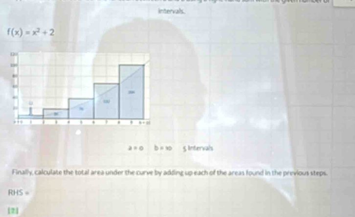 intervals.
f(x)=x^2+2
a=0 b=40 S lntervals
Finally, calculate the total area under the curve by adding up each of the areas found in the previous steps.
RHS=
[2]