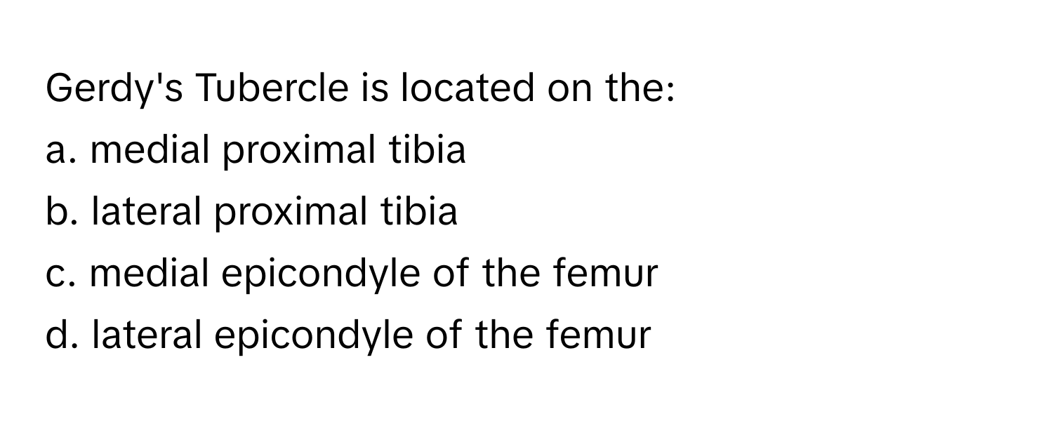 Gerdy's Tubercle is located on the:

a. medial proximal tibia
b. lateral proximal tibia
c. medial epicondyle of the femur
d. lateral epicondyle of the femur