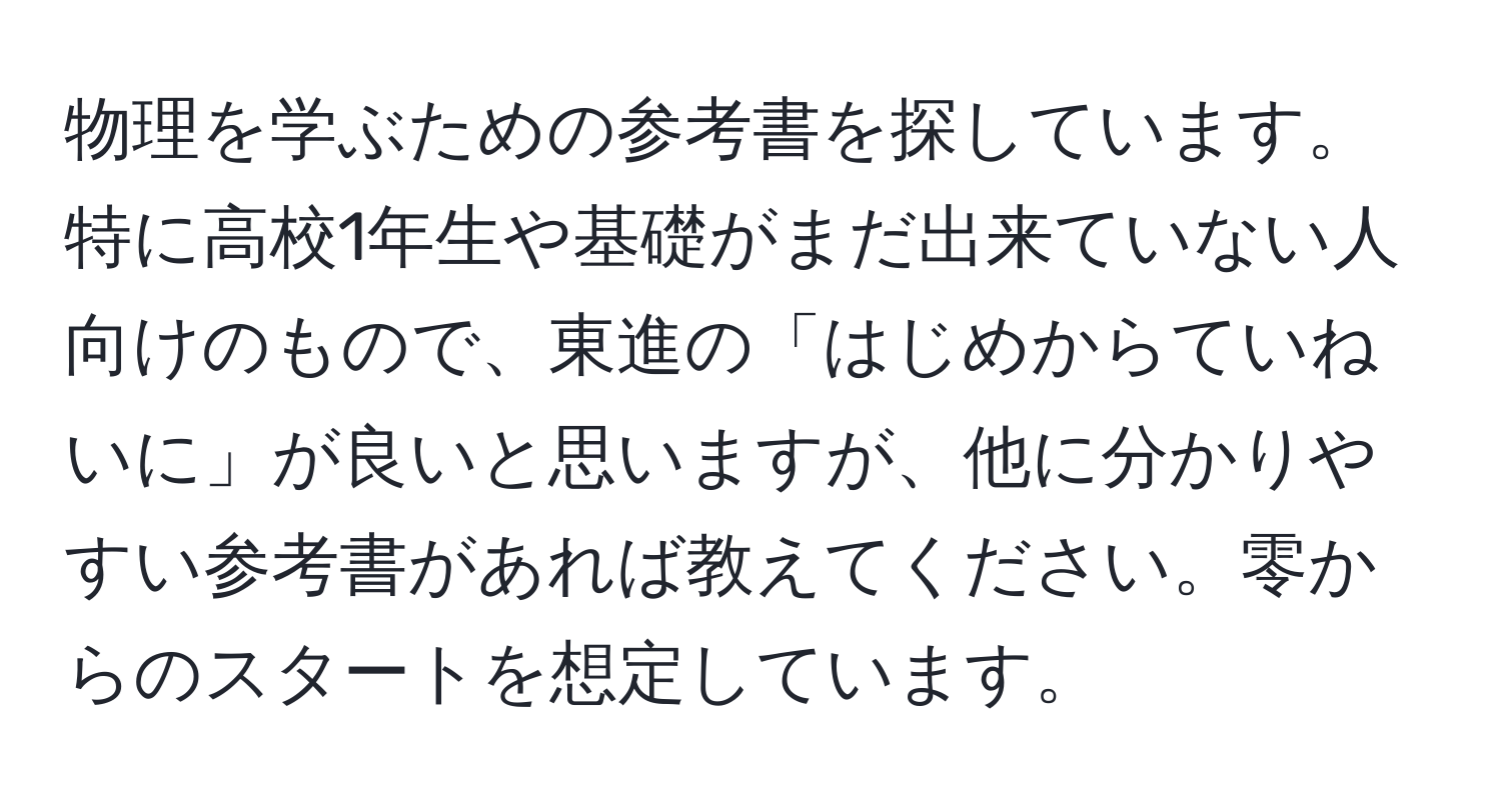 物理を学ぶための参考書を探しています。特に高校1年生や基礎がまだ出来ていない人向けのもので、東進の「はじめからていねいに」が良いと思いますが、他に分かりやすい参考書があれば教えてください。零からのスタートを想定しています。