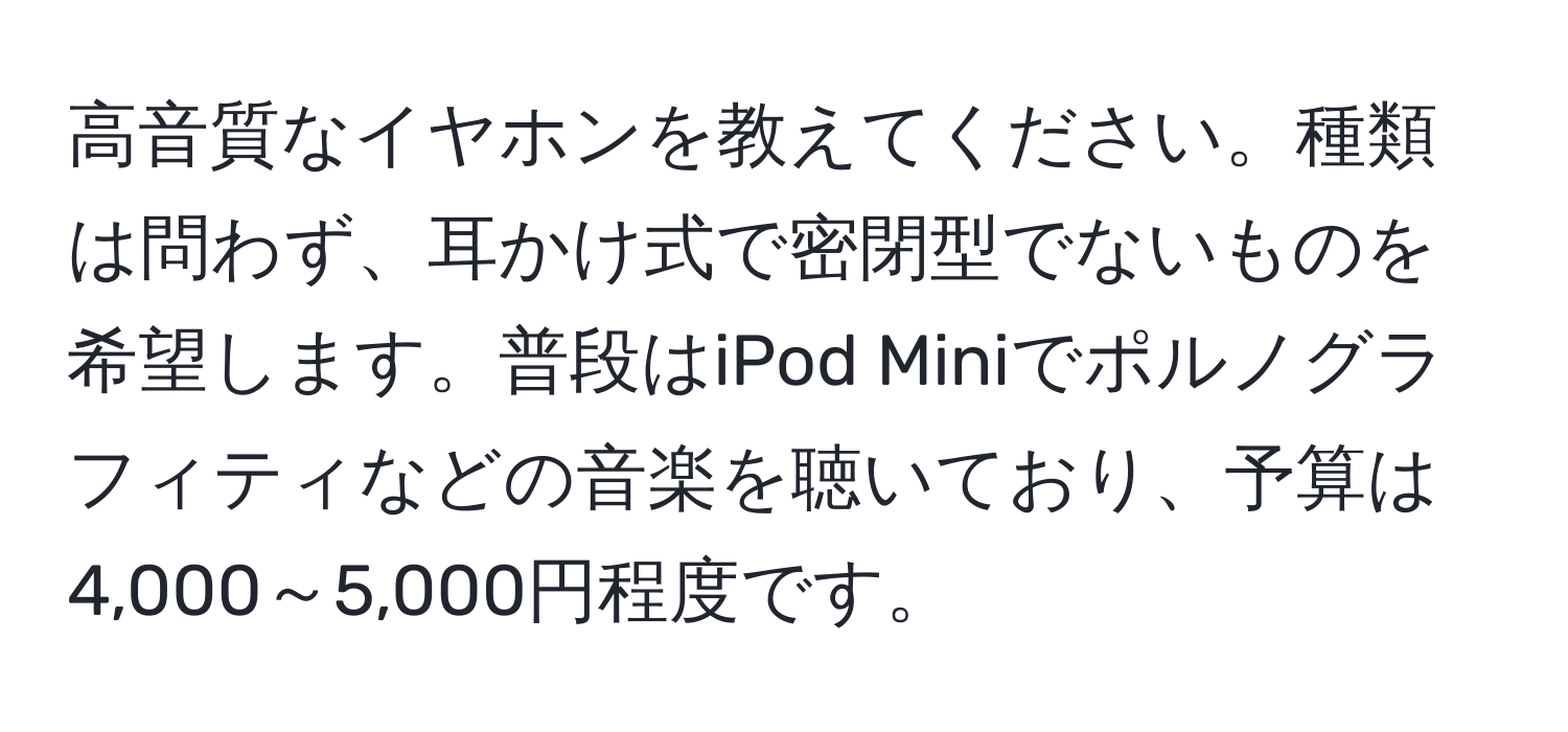 高音質なイヤホンを教えてください。種類は問わず、耳かけ式で密閉型でないものを希望します。普段はiPod Miniでポルノグラフィティなどの音楽を聴いており、予算は4,000～5,000円程度です。