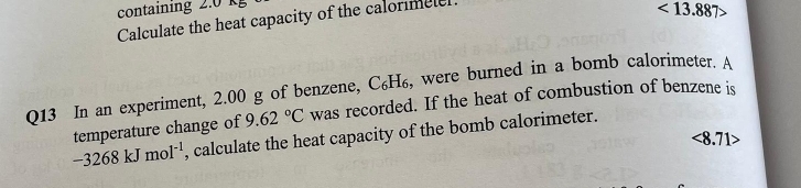 containing 2.0 kg
Calculate the heat capacity of the calormele
<13.887>
Q13 In an experiment, 2.00 g of benzene, С₆H₆, were burned in a bomb calorimeter. A 
temperature change of 9.62°C was recorded. If the heat of combustion of benzene is
-3268kJmol^(-1) , calculate the heat capacity of the bomb calorimeter.
<8.71>