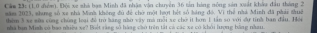 (1,0 điểm). Đội xe nhà bạn Minh đã nhận vận chuyển 36 tấn hàng nông sản xuất khẩu đầu tháng 2
năm 2023, nhưng số xe nhà Minh không đủ để chở một lượt hết số hàng đó. Vì thế nhà Minh đã phải thuê 
thêm 3 xe nữa cùng chủng loại đề trở hàng nhờ vậy mà mỗi xe chờ ít hơn 1 tần so với dự tính ban đầu. Hỏi 
nhà bạn Minh có bao nhiêu xe? Biết rằng số hàng chở trên tất cả các xe có khối lượng bằng nhau.