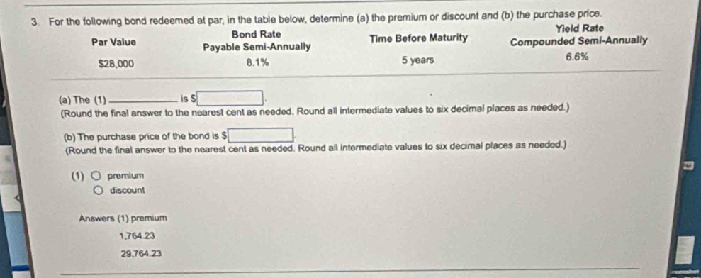 For the following bond redeemed at par, in the table below, determine (a) the premium or discount and (b) the purchase price.
Bond Rate Yield Rate
Par Value Payable Semi-Annually Time Before Maturity Compounded Semi-Annually
$28,000 8.1% 5 years 6.6%
(a) The (1) _is $ □
(Round the final answer to the nearest cent as needed. Round all intermediate values to six decimal places as needed.)
(b) The purchase price of the bond is $ □
(Round the final answer to the nearest cent as needed. Round all intermediate values to six decimal places as needed.)
(1) premium
discount
Answers (1) premium
1,764.23
29,764.23