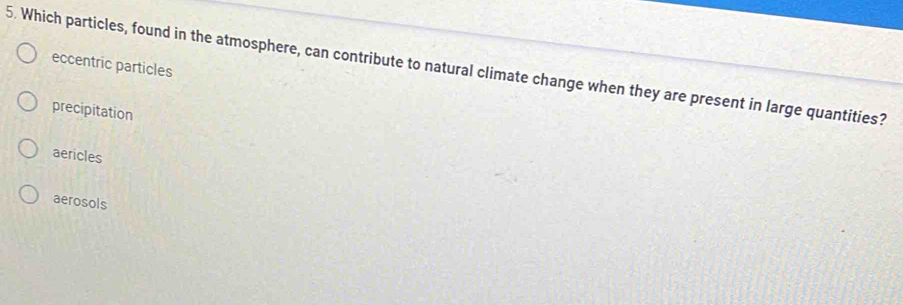 eccentric particles
5. Which particles, found in the atmosphere, can contribute to natural climate change when they are present in large quantities?
precipitation
aericles
aerosols