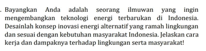 Bayangkan Anda adalah seorang ilmuwan yang ingin 
mengembangkan teknologi energi terbarukan di Indonesia. 
Desainlah konsep inovasi energi alternatif yang ramah lingkungan 
dan sesuai dengan kebutuhan masyarakat Indonesia. Jelaskan cara 
kerja dan dampaknya terhadap lingkungan serta masyarakat!