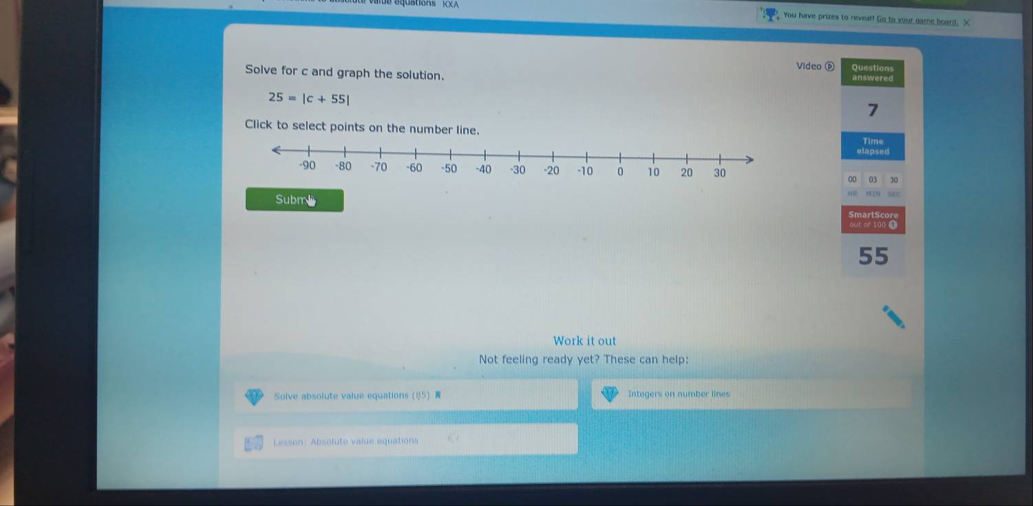 You have prizes to reveal! Go to your game board. X 
Video ⑥ 
Solve for c and graph the solution. answered Questions
25=|c+55|
7 
Click to select points on the number line. 
Time 
elapsed 
00 03 30 
Submi 
ME C 
SmartScore 
out of 100 0
55
Work it out 
Not feeling ready yet? These can help: 
Solve absolute value equations5 Integers on number lines 
Lesson: Absolute value equations