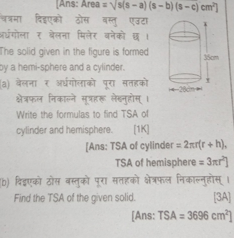 [Ans: Area =sqrt(s(s-a)(s-b)(s-c)cm^2)] 
चत्रमा दिइएको ठोस बस्तु एउटा 
अधगोला र बेलना मिलेर बनेको छ । 
The solid given in the figure is formed 
by a hemi-sphere and a cylinder. 
(a) बेलना र अध्गोलाको पूरा सतहको 
क्षेत्रफल निकाल्ने सूत्रहरू लेखनुहोस् । 
Write the formulas to find TSA of 
cylinder and hemisphere. | [1K] 
[Ans: TSA of cylinder =2π r(r+h), 
TSA of hemisphere =3π r^2]
(b) दिइएको ठोस वस्तुको पूरा सतहको क्षेत्रफल निकाल्नुहोस् । 
Find the TSA of the given solid. [3A] 
[Ans: TSA=3696cm^2]