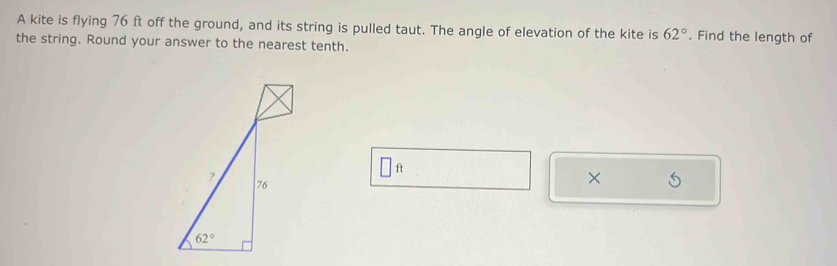 A kite is flying 76 ft off the ground, and its string is pulled taut. The angle of elevation of the kite is 62°. Find the length of
the string. Round your answer to the nearest tenth.
□ ft
×