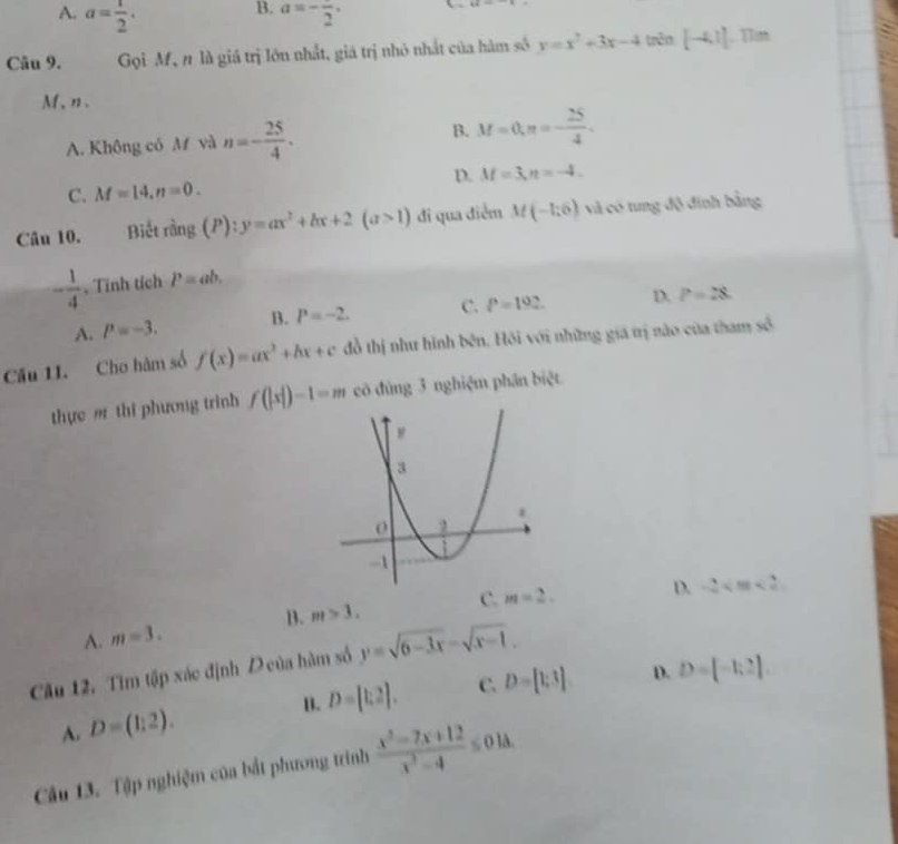 B.
A. a= 1/2 . a=-frac 2.
64=
Câu 9. Gọi Mỹ n là giá trị lớn nhất, giá trị nhỏ nhất của hàm số y=x^2+3x-4 trên [-4,1]. Tim
M、 n 、
A. Không có M và n=- 25/4 . B. M=0, π =- 25/4 .
D. M=3, n=-4.
C. M=14, n=0. 
Câu 10. Biết rằng (P): y=ax^2+bx+2(a>1) đi qua điểm M(-1,6) và có tung độ đính bằng
- 1/4  、 Tính tích P=ab.
A. P=-3. B. P=-2. C. P=192. D. P=28
Câu 1I. Cho hàm số f(x)=ax^2+bx+c đồ thị như hình bên, Hôi với những giá trị nào của tham số
thực m thi phương trinh f(|x|)-1=m cò đùng 3 nghiệm phân biệt
B. m>3. C. m=2.
D. -2
A. m=3. 
Cầu 12. Tìm tập xác định D của hàm số y=sqrt(6-3x)-sqrt(x-1).
D.
A. D=(1:2). B. D=[1,2]. C. D=[1;3] D=[-1,2]. 
Câu 13. Tập nghiệm của bắt phương trình  (x^2-7x+12)/x^2-4 ≤ 01△.