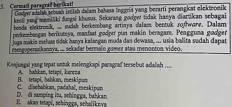 Cermati paragraf berikut!
Gadget adalah sebuah istilah dalam bahasa Inggris yang berarti perangkat elektronik
kecil yang memiliki fungsi khusus. Sekarang gadget tidak hanya diartikan sebagai
benda elektronik, ... sudah berkembang artinya dalam bentuk software. Dalam
perkembangan berikutnya, manfaat gadget pun makin beragam. Pengguna gadget
juga makin meluas tidak hanya kalangan muda dan dewasa, ... usia balita sudah dapat
mengoperasikannya, ... sekadar bermain games atau menonton video.
Konjungsi yang tepat untuk melengkapi paragraf tersebut adalah ....
A. bahkan, tetapi, karena
B. tetapi, bahkan, meskipun
C. disebabkan, padahal, meskipun
D. di samping itu, sehingga, bahkan
E. akan tetapi, sehingga, sebaliknya