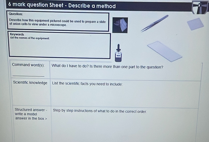 question Sheet - Describe a method 
Question: 
Describe how this equipment pictured could be used to prepare a slide 
of onion cells to view under a microscope. 
Keywords 
List the names of the equipment: 
Command word(s) What do I have to do? Is there more than one part to the question? 
_ 
Scientific knowledge List the scientific facts you need to include: 
Structured answer - Step by step instructions of what to do in the correct order. 
write a model 
answer in the box >