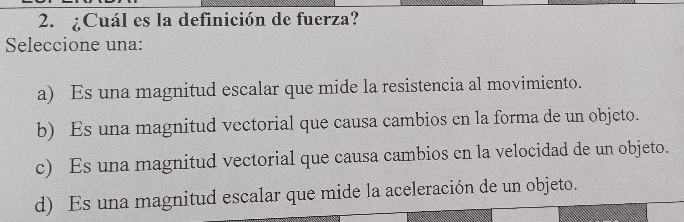 ¿Cuál es la definición de fuerza?
Seleccione una:
a) Es una magnitud escalar que mide la resistencia al movimiento.
b) Es una magnitud vectorial que causa cambios en la forma de un objeto.
c) Es una magnitud vectorial que causa cambios en la velocidad de un objeto.
d) Es una magnitud escalar que mide la aceleración de un objeto.