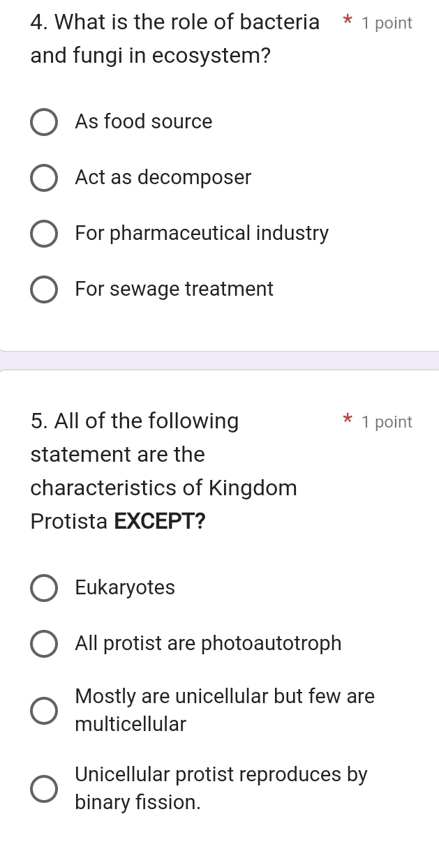 What is the role of bacteria * 1 point
and fungi in ecosystem?
As food source
Act as decomposer
For pharmaceutical industry
For sewage treatment
5. All of the following 1 point
statement are the
characteristics of Kingdom
Protista EXCEPT?
Eukaryotes
All protist are photoautotroph
Mostly are unicellular but few are
multicellular
Unicellular protist reproduces by
binary fission.