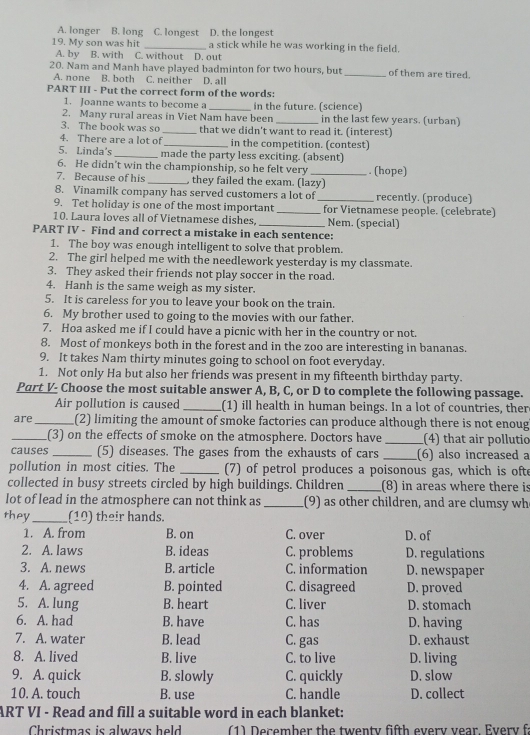 A. longer B. long C. longest D. the longest
19. My son was hit _a stick while he was working in the field.
A. by B. with C. without D. out
20. Nam and Manh have played badminton for two hours, but _of them are tired.
A. none B. both C. neither D. all
PART III - Put the correct form of the words:
1. Joanne wants to become a _in the future. (science)
2. Many rural areas in Viet Nam have been _in the last few years. (urban)
3. The book was so _that we didn't want to read it. (interest)
4. There are a lot o _in the competition. (contest)
5. Linda's _made the party less exciting. (absent)
6. He didn’t win the championship, so he felt very _. (hope)
7. Because of his _ they failed the exam. (lazy)
8. Vinamilk company has served customers a lot of _recently. (produce)
9. Tet holiday is one of the most important_ for Vietnamese people. (celebrate)
10. Laura loves all of Vietnamese dishes, _Nem. (special)
PART IV - Find and correct a mistake in each sentence:
1. The boy was enough intelligent to solve that problem.
2. The girl helped me with the needlework yesterday is my classmate.
3. They asked their friends not play soccer in the road.
4. Hanh is the same weigh as my sister.
5. It is careless for you to leave your book on the train.
6. My brother used to going to the movies with our father.
7. Hoa asked me if I could have a picnic with her in the country or not.
8. Most of monkeys both in the forest and in the zoo are interesting in bananas.
9. It takes Nam thirty minutes going to school on foot everyday.
1. Not only Ha but also her friends was present in my fifteenth birthday party.
Part V- Choose the most suitable answer A, B, C, or D to complete the following passage.
Air pollution is caused _(1) ill health in human beings. In a lot of countries, ther
are_ (2) limiting the amount of smoke factories can produce although there is not enoug
_(3) on the effects of smoke on the atmosphere. Doctors have _(4) that air pollutio
causes _(5) diseases. The gases from the exhausts of cars _(6) also increased a
pollution in most cities. The _(7) of petrol produces a poisonous gas, which is ofte
collected in busy streets circled by high buildings. Children _(8) in areas where there is
lot of lead in the atmosphere can not think as _(9) as other children, and are clumsy wh
they_ (10) their hands.
1. A. from B. on C. over D. of
2. A. laws B. ideas C. problems D. regulations
3. A. news B. article C. information D. newspaper
4. A. agreed B. pointed C. disagreed D. proved
5. A. lung B. heart C. liver D. stomach
6. A. had B. have C. has D. having
7. A. water B. lead C. gas D. exhaust
8. A. lived B. live C. to live D. living
9. A. quick B. slowly C. quickly D. slow
10. A. touch B. use C. handle D. collect
ART VI - Read and fill a suitable word in each blanket:
Christmas is alwavs held  (1) December the twenty fifth every year. Every fa