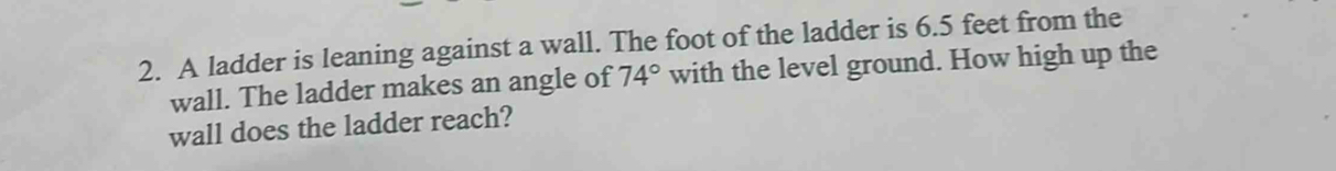 A ladder is leaning against a wall. The foot of the ladder is 6.5 feet from the 
wall. The ladder makes an angle of 74° with the level ground. How high up the 
wall does the ladder reach?