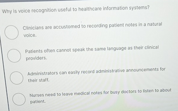 Why is voice recognition useful to healthcare information systems?
Clinicians are accustomed to recording patient notes in a natural
voice.
Patients often cannot speak the same language as their clinical
providers.
Administrators can easily record administrative announcements for
their staff.
Nurses need to leave medical notes for busy doctors to listen to about
patient.