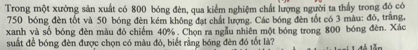 Trong một xưởng sản xuất có 800 bóng đèn, qua kiểm nghiệm chất lượng người ta thấy trong đó có
750 bóng đèn tốt và 50 bóng đèn kém không đạt chất lượng. Các bóng đèn tốt có 3 màu: đỏ, trắng, 
xanh và số bóng đèn màu đỏ chiếm 40%. Chọn ra ngẫu nhiên một bóng trong 800 bóng đèn. Xác 
suất để bóng đèn được chọn có màu đỏ, biết rằng bóng đèn đó tốt là? 
L đễ lẫn