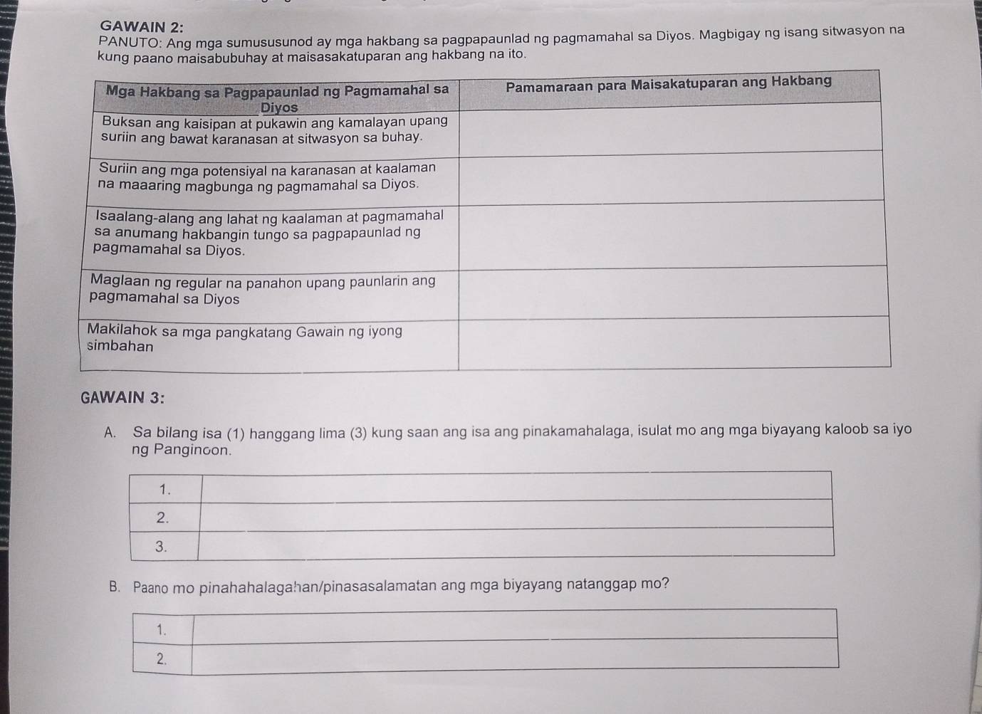 GAWAIN 2: 
PANUTO: Ang mga sumususunod ay mga hakbang sa pagpapaunlad ng pagmamahal sa Diyos. Magbigay ng isang sitwasyon na 
kung p at maisasakatuparan ang hakbang na ito. 
GAWAIN 3: 
A. Sa bilang isa (1) hanggang lima (3) kung saan ang isa ang pinakamahalaga, isulat mo ang mga biyayang kaloob sa iyo 
ng Panginoon. 
B. Paano mo pinahahalagahan/pinasasalamatan ang mga biyayang natanggap mo?